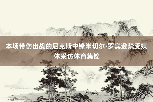 本场带伤出战的尼克斯中锋米切尔·罗宾逊禁受媒体采访体育集锦