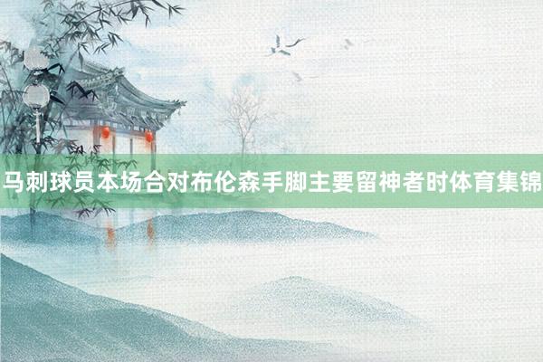 马刺球员本场合对布伦森手脚主要留神者时体育集锦