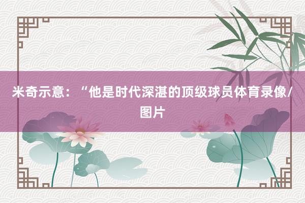 米奇示意：“他是时代深湛的顶级球员体育录像/图片