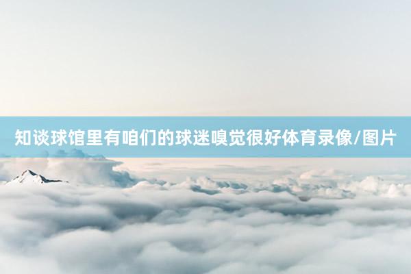 知谈球馆里有咱们的球迷嗅觉很好体育录像/图片