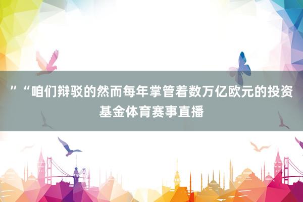 ”“咱们辩驳的然而每年掌管着数万亿欧元的投资基金体育赛事直播