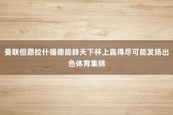 曼联但愿拉什福德能辞天下杯上赢得尽可能发扬出色体育集锦
