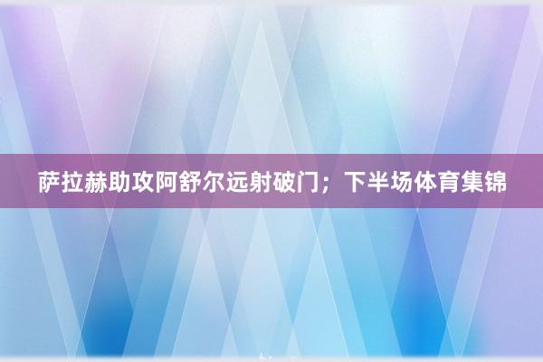 萨拉赫助攻阿舒尔远射破门；下半场体育集锦
